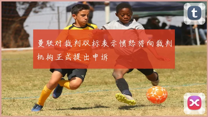 曼联对裁判双标表示愤怒将向裁判机构正式提出申诉