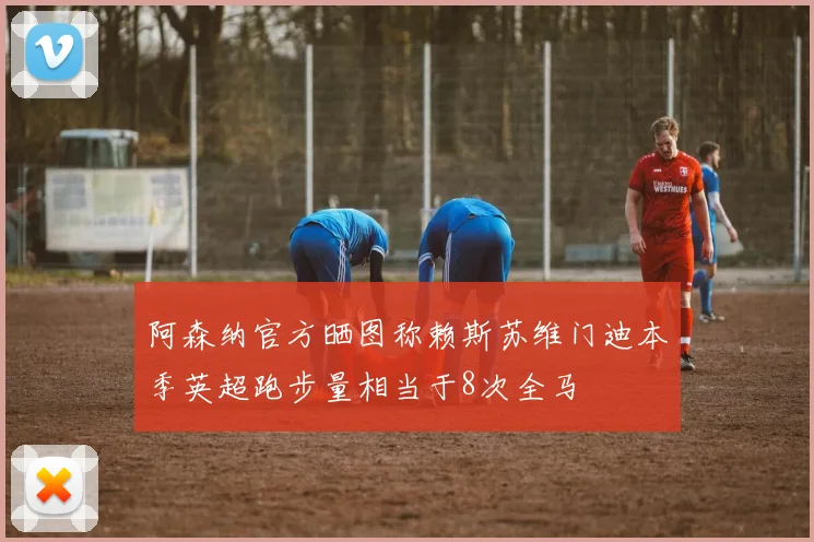 阿森纳官方晒图称赖斯苏维门迪本季英超跑步量相当于8次全马