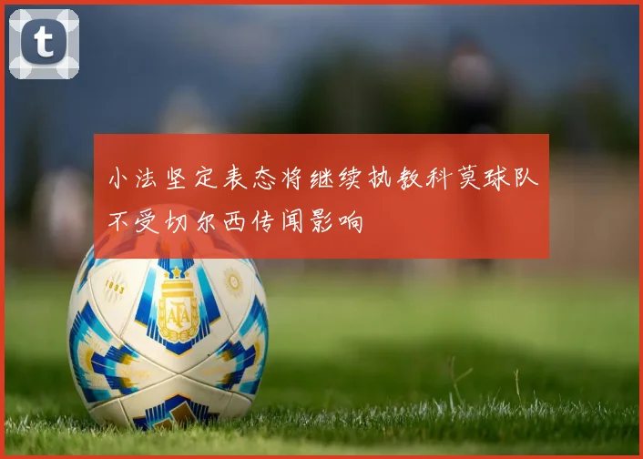 小法坚定表态将继续执教科莫球队不受切尔西传闻影响