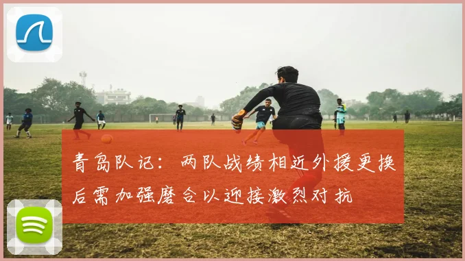 青岛队记：两队战绩相近外援更换后需加强磨合以迎接激烈对抗