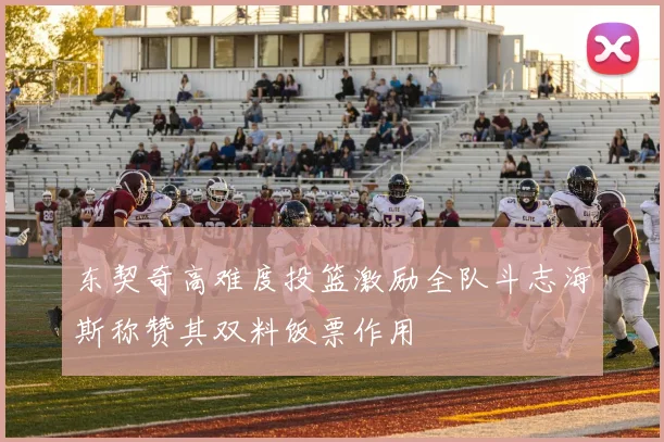 东契奇高难度投篮激励全队斗志海斯称赞其双料饭票作用