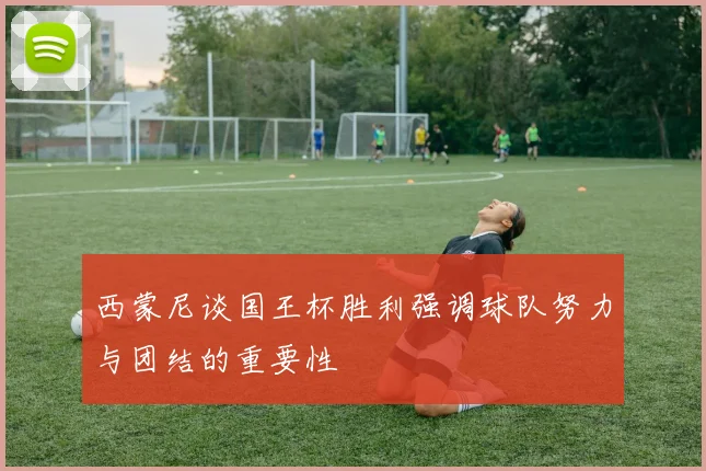 西蒙尼谈国王杯胜利强调球队努力与团结的重要性