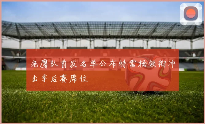 老鹰队首发名单公布特雷杨领衔冲击季后赛席位