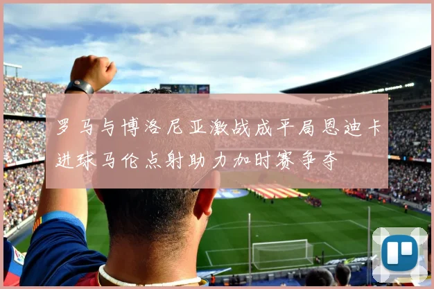 罗马与博洛尼亚激战成平局恩迪卡进球马伦点射助力加时赛争夺