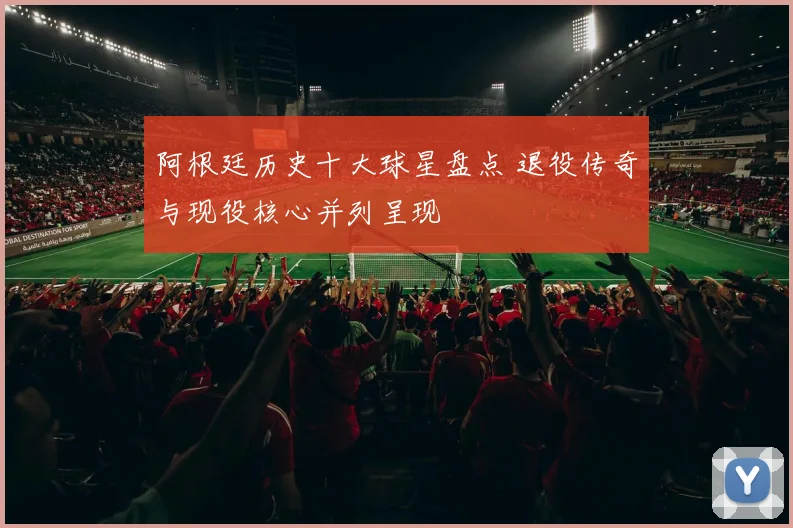 阿根廷历史十大球星盘点 退役传奇与现役核心并列呈现
