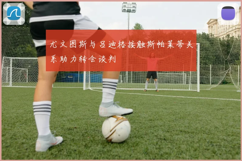 尤文图斯与吕迪格接触斯帕莱蒂关系助力转会谈判