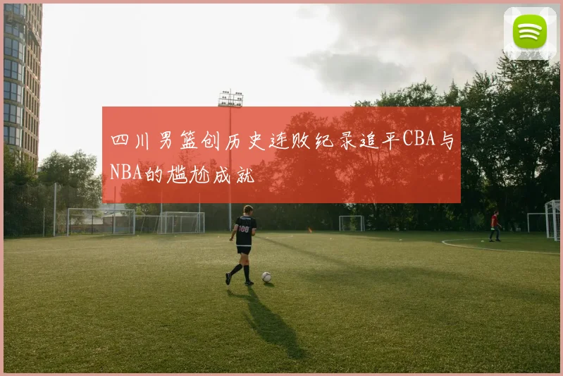 四川男篮创历史连败纪录追平CBA与NBA的尴尬成就