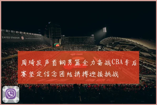 周琦发声首钢男篮全力备战CBA季后赛坚定信念团结拼搏迎接挑战