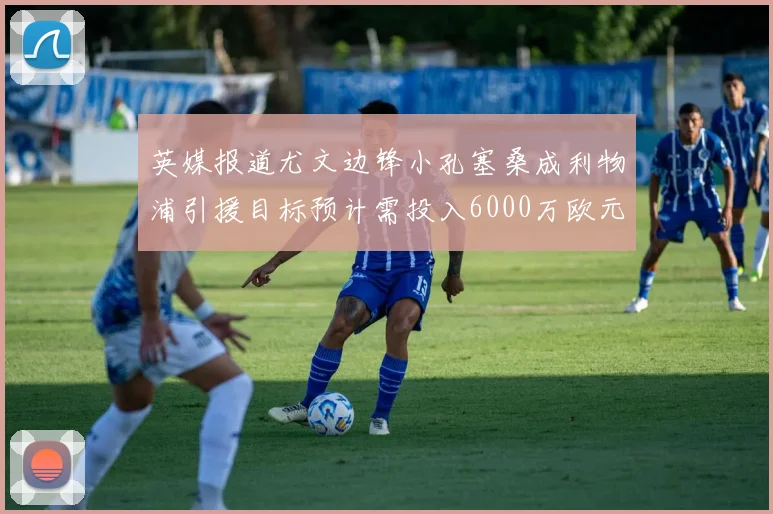 英媒报道尤文边锋小孔塞桑成利物浦引援目标预计需投入6000万欧元