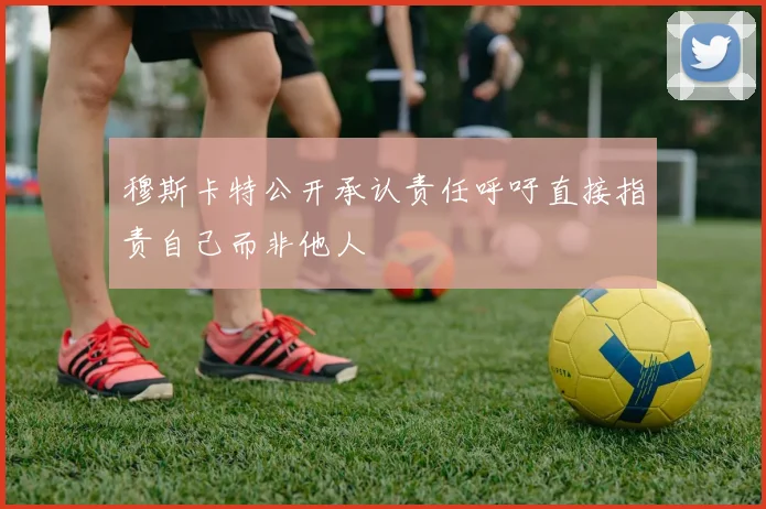 穆斯卡特公开承认责任呼吁直接指责自己而非他人